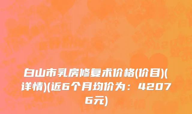 白山市乳房修复术价格(价目)(详情)(近6个月均价为：42076元)