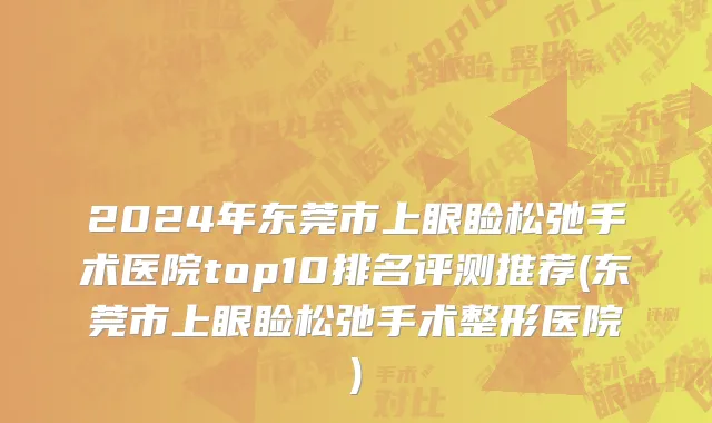 2024年东莞市上眼睑松弛手术医院top10排名评测推荐(东莞市上眼睑松弛手术整形医院)
