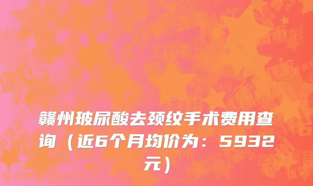 赣州玻尿酸去颈纹手术费用查询(近6个月均价为:5932元)
