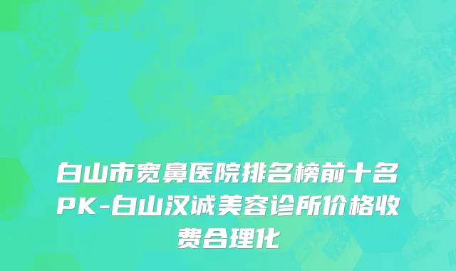 白山市宽鼻医院排名榜前十名PK-白山汉诚美容诊所价格收费合理化