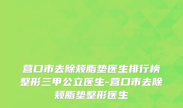 营口市去除颊脂垫医生排行榜整形三甲公立医生-营口市去除颊脂垫整形医生