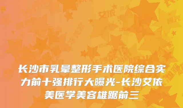 长沙市乳晕整形手术医院综合实力前十强排行大曝光-长沙艾依美医学美容雄踞前三