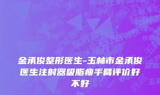 金承俊整形医生-玉林市金承俊医生注射器吸脂瘦手臂评价好不好