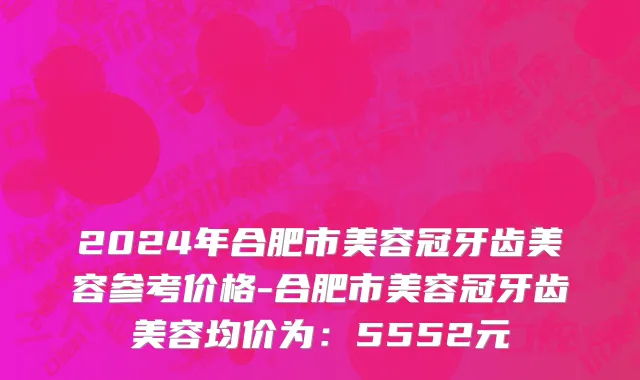 2024年合肥市美容冠牙齿美容参考价格-合肥市美容冠牙齿美容均价为：5552元