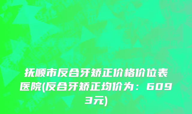 抚顺市反合牙矫正价格价位表医院(反合牙矫正均价为：6093元)