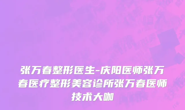 张万春整形医生-庆阳医师张万春医疗整形美容诊所张万春医师技术大咖