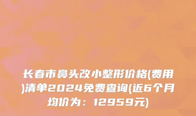 长春市鼻头改小整形价格(费用)清单2024免费查询(近6个月均价为：12959元)