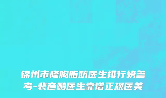 锦州市隆胸脂肪医生排行榜参考-裴彦鹏医生靠谱正规医美