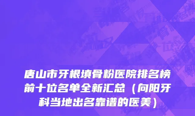 唐山市牙根填骨粉医院排名榜前十位名单全新汇总（向阳牙科当地出名靠谱的医美）