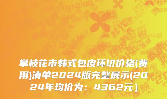 攀枝花市韩式包皮环切价格(费用)清单2024版完整展示(2024年均价为：4362元）