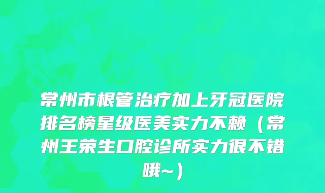 常州市根管治疗加上牙冠医院排名榜星级医美实力不赖（常州王荣生口腔诊所实力很不错哦~）