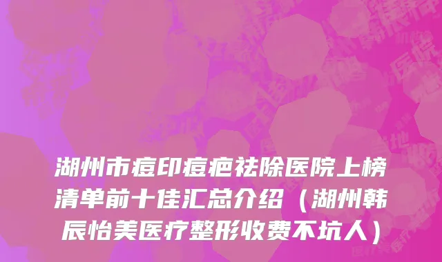 湖州市痘印痘疤祛除医院上榜清单前十佳汇总介绍（湖州韩辰怡美医疗整形收费不坑人）