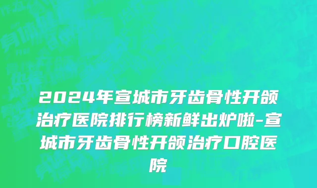 2024年宣城市牙齿骨性开颌治疗医院排行榜新鲜出炉啦-宣城市牙齿骨性开颌治疗口腔医院