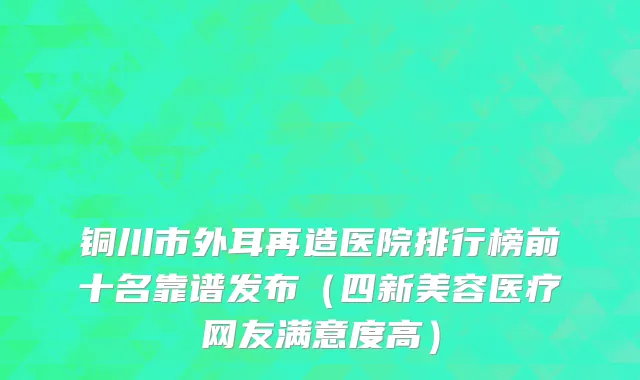 铜川市外耳再造医院排行榜前十名靠谱发布（四新美容医疗网友满意度高）