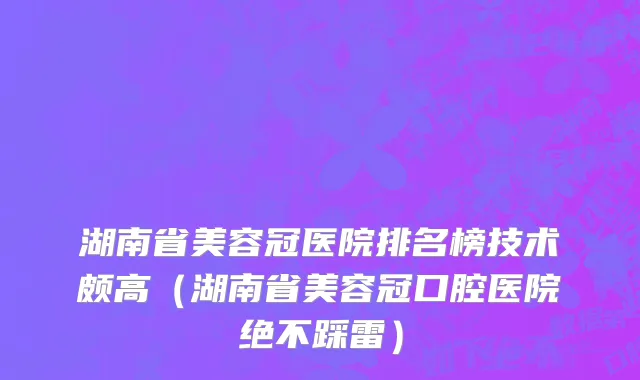 湖南省美容冠医院排名榜技术颇高（湖南省美容冠口腔医院绝不踩雷）