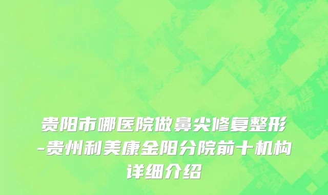 贵阳市哪医院做鼻尖修复整形-贵州利美康金阳分院前十机构详细介绍