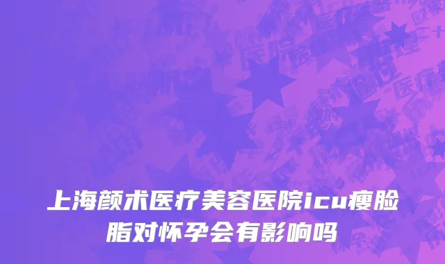上海颜术医疗美容医院icu瘦脸脂对怀孕会有影响吗