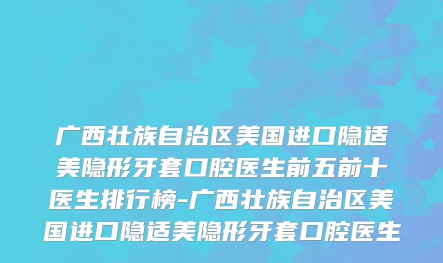 广西壮族自治区美国进口隐适美隐形牙套口腔医生前五前十医生排行榜-广西壮族自治区美国进口隐适美隐形牙套口腔医生