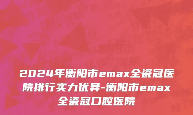 2024年衡阳市emax全瓷冠医院排行实力优异-衡阳市emax全瓷冠口腔医院