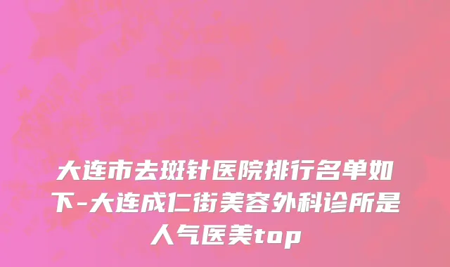 大连市去斑针医院排行名单如下-大连成仁街美容外科诊所是人气医美top