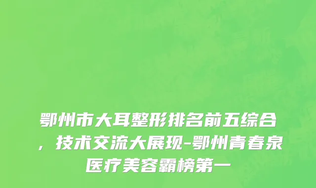 鄂州市大耳整形排名前五综合，技术交流大展现-鄂州青春泉医疗美容霸榜第一