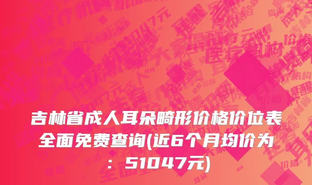 吉林省成人耳朵畸形价格价位表全面免费查询(近6个月均价为：51047元)