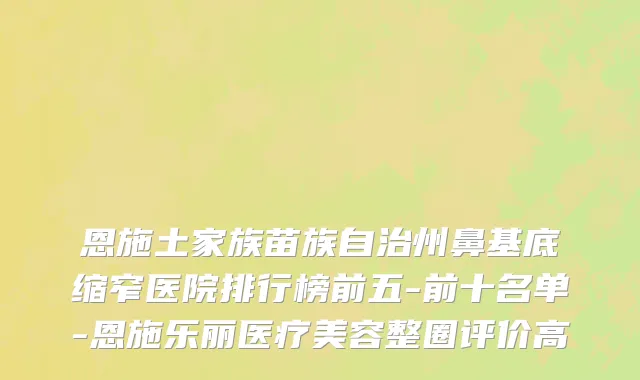 恩施土家族苗族自治州鼻基底缩窄医院排行榜前五-前十名单-恩施乐丽医疗美容整圈评价高