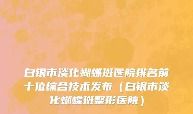 白银市淡化蝴蝶斑医院排名前十位综合技术发布（白银市淡化蝴蝶斑整形医院）