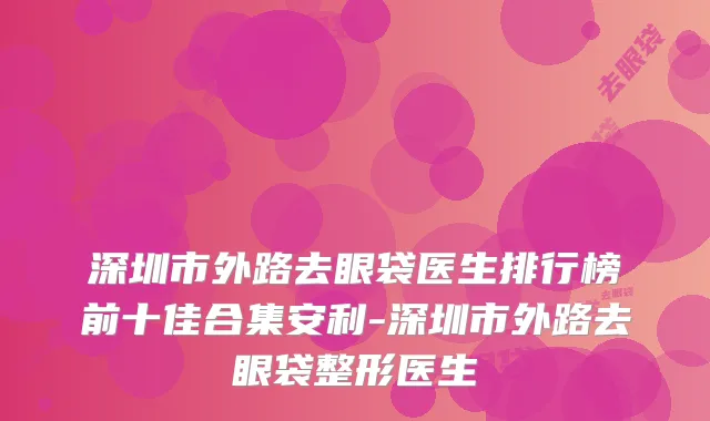 深圳市外路去眼袋医生排行榜前十佳合集安利-深圳市外路去眼袋整形医生