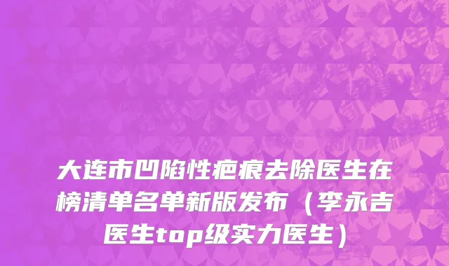 大连市凹陷性疤痕去除医生在榜清单名单新版发布（李永吉医生top级实力医生）