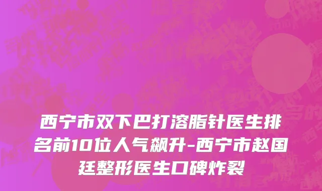 西宁市双下巴打溶脂针医生排名前10位人气飙升-西宁市赵国廷整形医生口碑炸裂