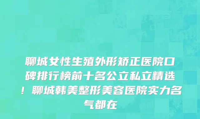 聊城女性生殖外形矫正医院口碑排行榜前十名公立私立精选!聊城韩美整形美容医院实力名气都在
