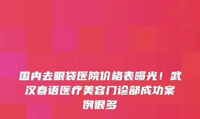 国内去眼袋医院价格表曝光!武汉春语医疗美容门诊部成功案例很多