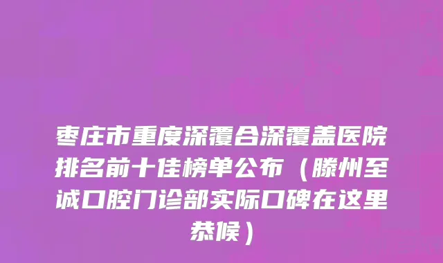 枣庄市重度深覆合深覆盖医院排名前十佳榜单公布（滕州至诚口腔门诊部实际口碑在这里恭候）