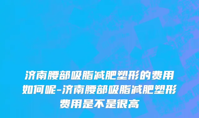济南腰部吸脂减肥塑形的费用如何呢-济南腰部吸脂减肥塑形费用是不是很高