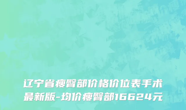 辽宁省瘦臀部价格价位表手术最新版-均价瘦臀部16624元