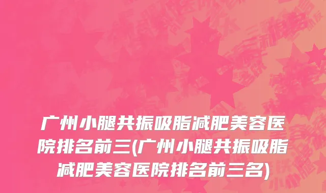 广州小腿共振吸脂减肥美容医院排名前三(广州小腿共振吸脂减肥美容医院排名前三名)