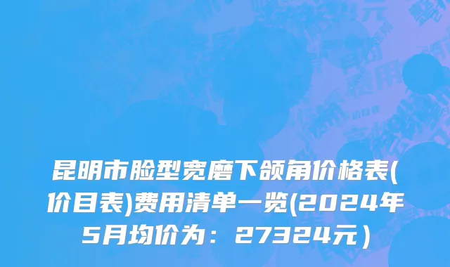 昆明市脸型宽磨下颌角价格表(价目表)费用清单一览(2024年5月均价为：27324元）