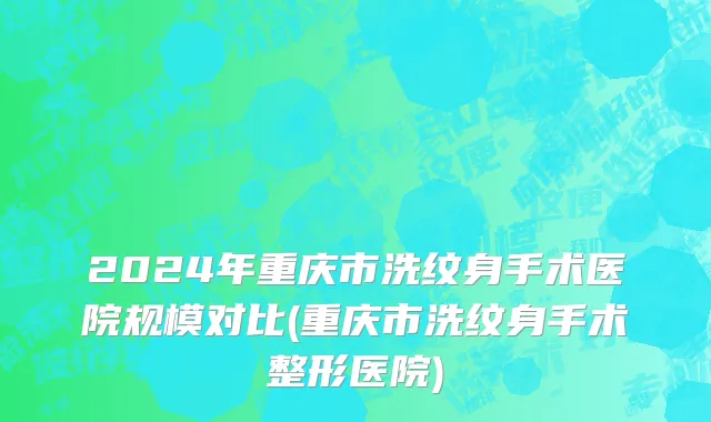2024年重庆市洗纹身手术医院规模对比(重庆市洗纹身手术整形医院)