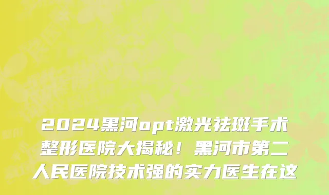 2024黑河opt激光祛斑手术整形医院大揭秘!黑河市第二人民医院技术强的实力医生在这