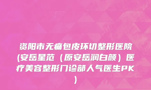 资阳市无痛包皮环切整形医院(安岳星范（原安岳润白颜）医疗美容整形门诊部人气医生PK)