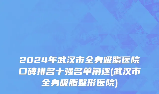 2024年武汉市全身吸脂医院口碑排名十强名单角逐(武汉市全身吸脂整形医院)