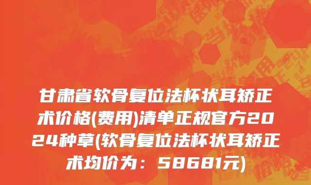 甘肃省软骨复位法杯状耳矫正术价格(费用)清单正规官方2024种草(软骨复位法杯状耳矫正术均价为：58681元)