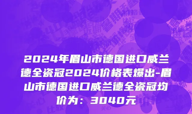 2024年眉山市德国进口威兰德全瓷冠2024价格表爆出-眉山市德国进口威兰德全瓷冠均价为：3040元