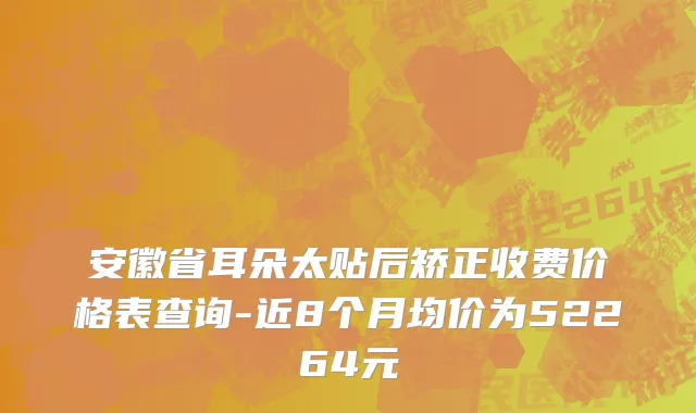 安徽省耳朵太贴后矫正收费价格表查询-近8个月均价为52264元