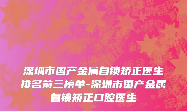 深圳市国产金属自锁矫正医生排名前三榜单-深圳市国产金属自锁矫正口腔医生