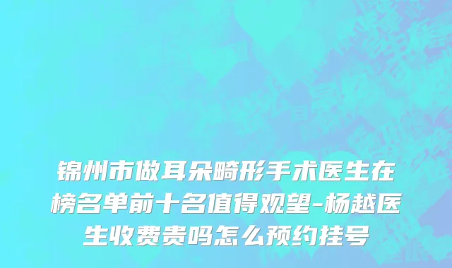 锦州市做耳朵畸形手术医生在榜名单前十名值得观望-杨越医生收费贵吗怎么预约挂号
