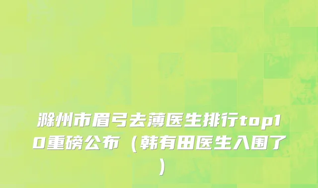 滁州市眉弓去薄医生排行top10重磅公布（韩有田医生入围了）