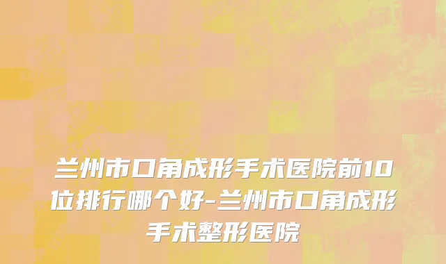 兰州市口角成形手术医院前10位排行哪个好-兰州市口角成形手术整形医院