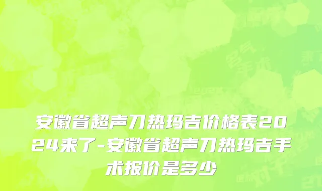 安徽省超声刀热玛吉价格表2024来了-安徽省超声刀热玛吉手术报价是多少
